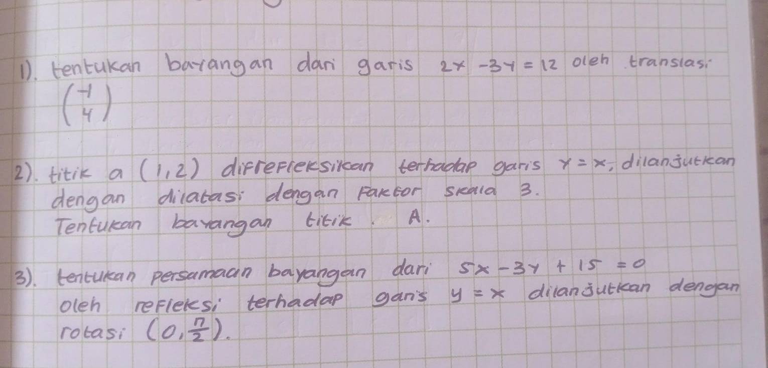 1). tentakan barangan dan garis 2x-3y=12 oleh translasi
beginpmatrix -1 4endpmatrix
2). titik a (1,2) difrefiecsikan terhadae garis y=x ,dilanjuckan 
dengan dilatas dengan Farctor skala 3. 
Tentukan bavangan titik. A. 
3). tencukan persamaan bayangan dari 5x-3y+15=0
oleh refleles, terhadap gan's y=x dilanjutkan dengan 
rotasi (0, n/2 ).