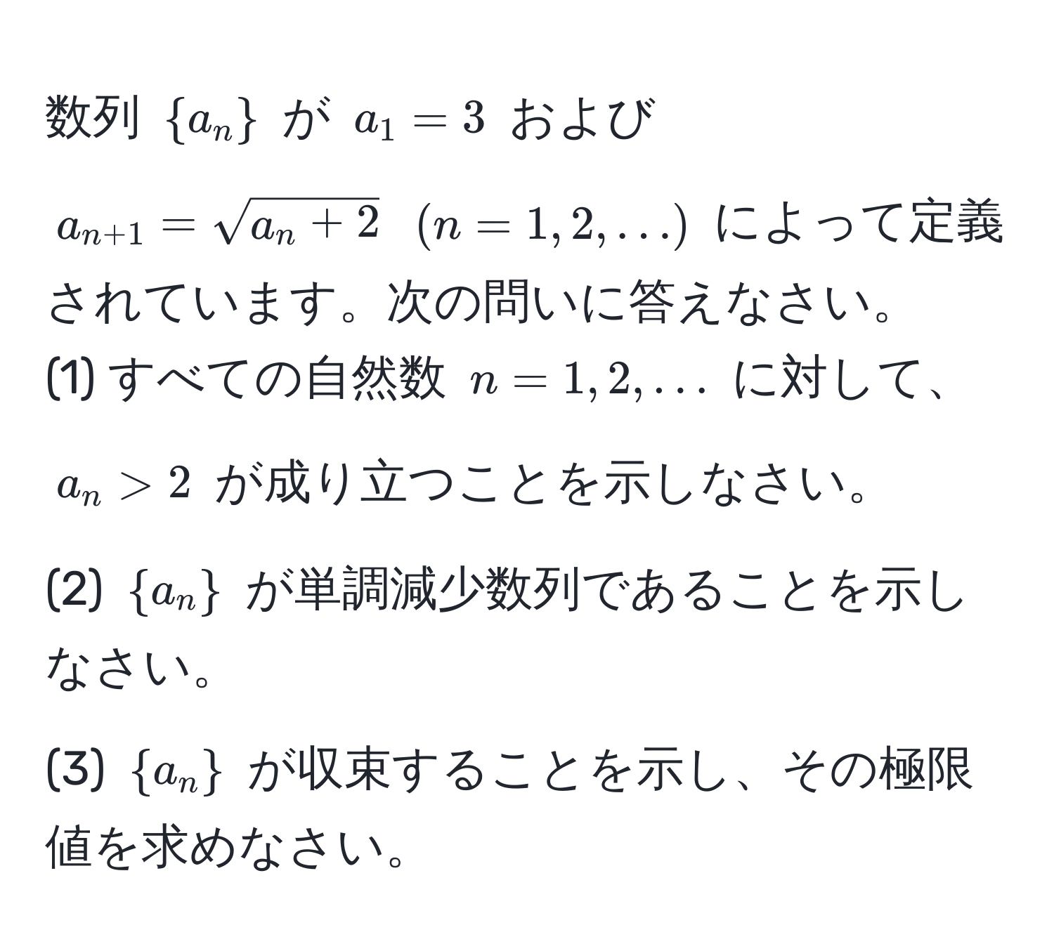 数列 $a_n$ が $a_1 = 3$ および $a_n+1 = sqrt(a_n + 2)$ $(n=1,2,…)$ によって定義されています。次の問いに答えなさい。
(1) すべての自然数 $n=1,2,…$ に対して、$a_n > 2$ が成り立つことを示しなさい。
(2) $a_n$ が単調減少数列であることを示しなさい。
(3) $a_n$ が収束することを示し、その極限値を求めなさい。