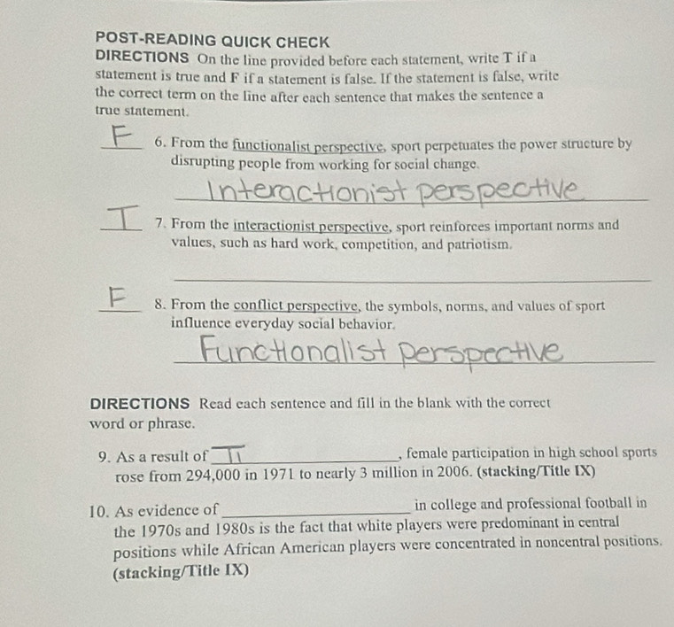 POST-READING QUICK CHECK 
DIRECTIONS On the line provided before each statement, write T if a 
statement is true and F if a statement is false. If the statement is false, write 
the correct term on the line after each sentence that makes the sentence a 
true statement. 
_6. From the functionalist perspective, sport perpetuates the power structure by 
disrupting people from working for social change. 
_ 
_7. From the interactionist perspective, sport reinforces important norms and 
values, such as hard work, competition, and patriotism. 
_ 
_8. From the conflict perspective, the symbols, norms, and values of sport 
influence everyday social behavior. 
_ 
DIRECTIONS Read each sentence and fill in the blank with the correct 
word or phrase. 
9. As a result of _, female participation in high school sports 
rose from 294,000 in 1971 to nearly 3 million in 2006. (stacking/Title IX) 
10. As evidence of_ in college and professional football in 
the 1970s and 1980s is the fact that white players were predominant in central 
positions while African American players were concentrated in noncentral positions. 
(stacking/Title IX)