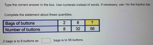 Type the correct answer in the box. Use numerals instead of words. If necessary, use / for the fraction bar. 
Complete the statement about these quantities.
2 bags is to 8 buttons as^ bags is to 56 buttons.