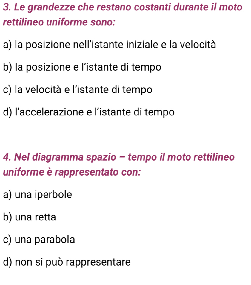 Le grandezze che restano costanti durante il moto
rettilineo uniforme sono:
a) la posizione nell’istante iniziale e la velocità
b) la posizione e l’istante di tempo
c) la velocità e l'istante di tempo
d) l’accelerazione e l’istante di tempo
4. Nel diagramma spazio - tempo il moto rettilineo
uniforme è rappresentato con:
a) una iperbole
b) una retta
c) una parabola
d) non si può rappresentare