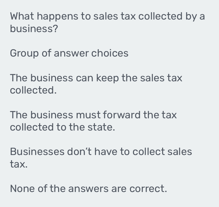 What happens to sales tax collected by a
business?
Group of answer choices
The business can keep the sales tax
collected.
The business must forward the tax
collected to the state.
Businesses don’t have to collect sales
tax.
None of the answers are correct.