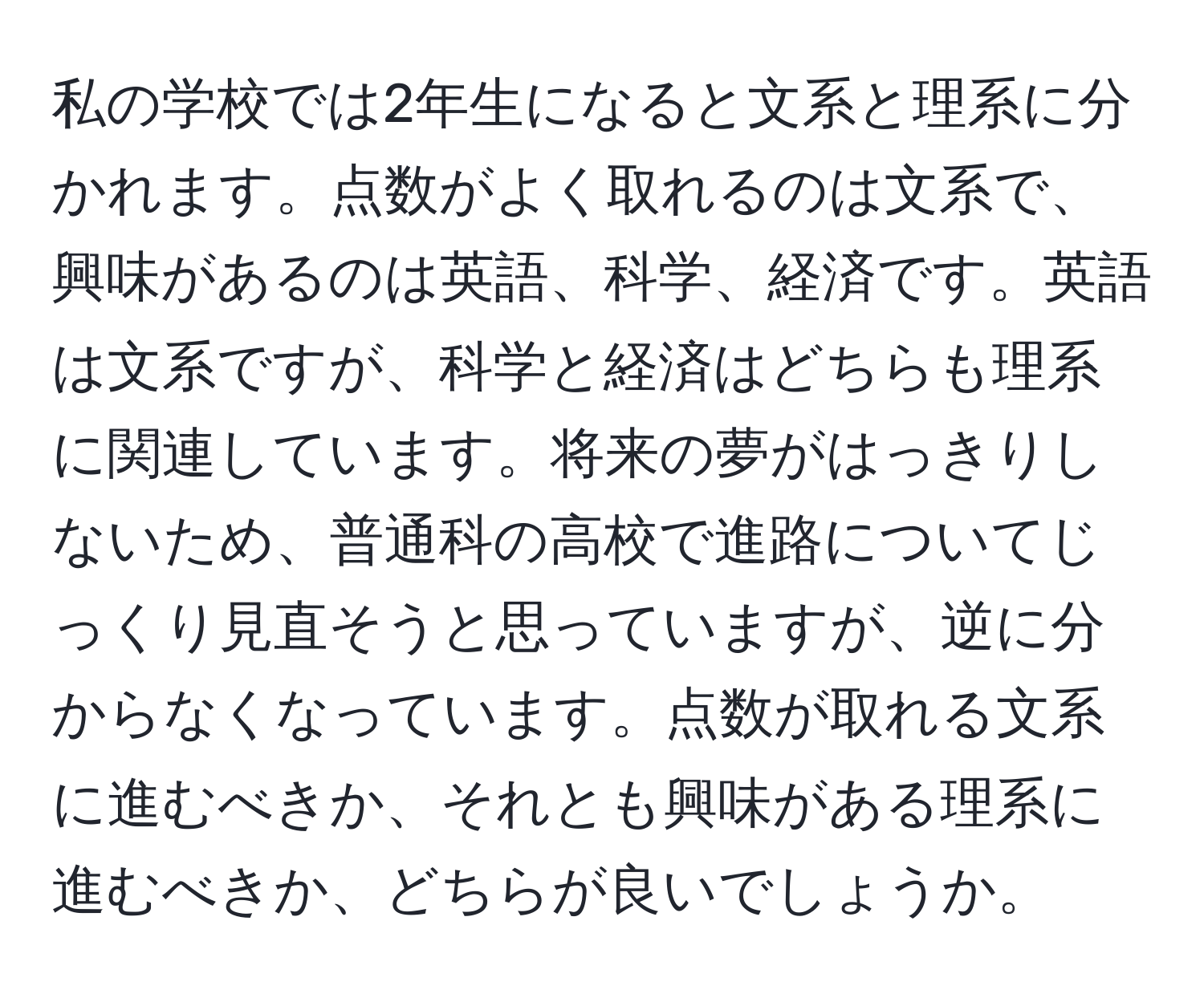 私の学校では2年生になると文系と理系に分かれます。点数がよく取れるのは文系で、興味があるのは英語、科学、経済です。英語は文系ですが、科学と経済はどちらも理系に関連しています。将来の夢がはっきりしないため、普通科の高校で進路についてじっくり見直そうと思っていますが、逆に分からなくなっています。点数が取れる文系に進むべきか、それとも興味がある理系に進むべきか、どちらが良いでしょうか。