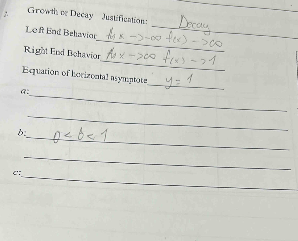 Growth or Decay Justification: 
_ 
_ 
Left End Behavior 
_ 
Right End Behavior 
Equation of horizontal asymptote 
_ 
a: 
_ 
_ 
_ 
b: 
_ 
_ 
C: