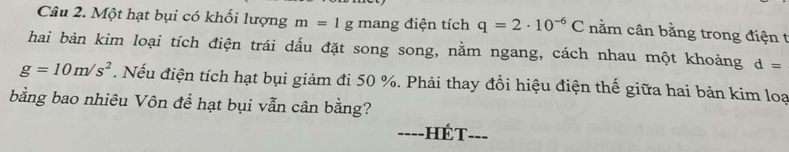 Một hạt bụi có khối lượng m=1g mang điện tích q=2· 10^(-6)C nằm cân bằng trong điện t 
hai bản kim loại tích điện trái dấu đặt song song, nằm ngang, cách nhau một khoảng d=
g=10m/s^2. Nếu điện tích hạt bụi giảm đi 50 %. Phải thay đổi hiệu điện thế giữa hai bản kim loạ 
bằng bao nhiêu Vôn để hạt bụi vẫn cân bằng? 
_---- hé t _--