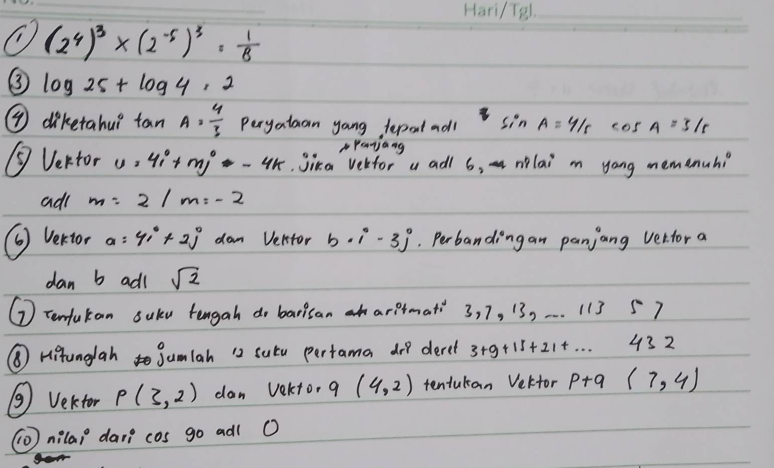 (2^4)^3* (2^(-5))^3= 1/8 
③ log 25+log 4· 2
⑦ dikerahu? tan A= 4/3  Peryatan yoang depol adl sin A=4/5 cos A=3/5
Panjang 
③ Vertor u=4i+mj-4k.Jika vebfor a adl 6, nlai mn yang memenuh? 
ad( m=2/m=-2
( Vertor a=41°+2j dam Vektor b· i-3j. Perbanding an panjang verfor a
dan b adl sqrt(2)
⑦ tenfukan saku tengah do barisan arptmat 3, 7, 13, -. . 113 57 
⑥ Histunglah jumlah 12 sutu pertama doo deret 3+9 0+15+214. . . 432 
③ Vektor P(3,2) dan Vekto, 9 (4,2) tentutan Veltor p+q (7,4)
nila1° davn cos go adl O