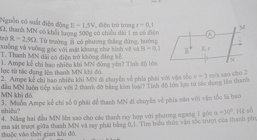 Nguồn có suất điện động E=1,5V , điện trở trong r=0,1
Q, thanh MN có khối lượng 500g có chiều dài 1 m có điện 
trở R=2,9Omega. Từ trường vector B có phương thắng đứng, hướng
xuông và vuông góc với mặt khung như hình vẽ và B=0,1
T. Thanh MN dài có điện trở không đáng kể.
1. Ampe kế chỉ bao nhiêu khi MN đứng yên? Tính độ lớn
lực từ tác dụng lên thanh MN khi đó.
2. Ampe kể chỉ bao nhiêu khi MN di chuyền về phía phải với vận tốc v=3m/s sao cho 2
đầu MN luôn tiếp xúc với 2 thanh đỡ bằng kim loại? Tính độ lớn lực từ tác dụng lên thanh
MN khi đó.
3. Muốn Ampe kế chỉ số 0 phải để thanh MN di chuyền về phía nào với vận tốc là bao
nhiêu? alpha =30°. Hệ số
4. Nâng hai đầu MN lên sao cho các thanh ray hợp với phương ngang 1 góc
ma sát trượt giữa thanh MN và ray phải bằng 0,1. Tìm biểu thức vận tốc trượt của thanh phư
thuộc vào thời gian khi đó.