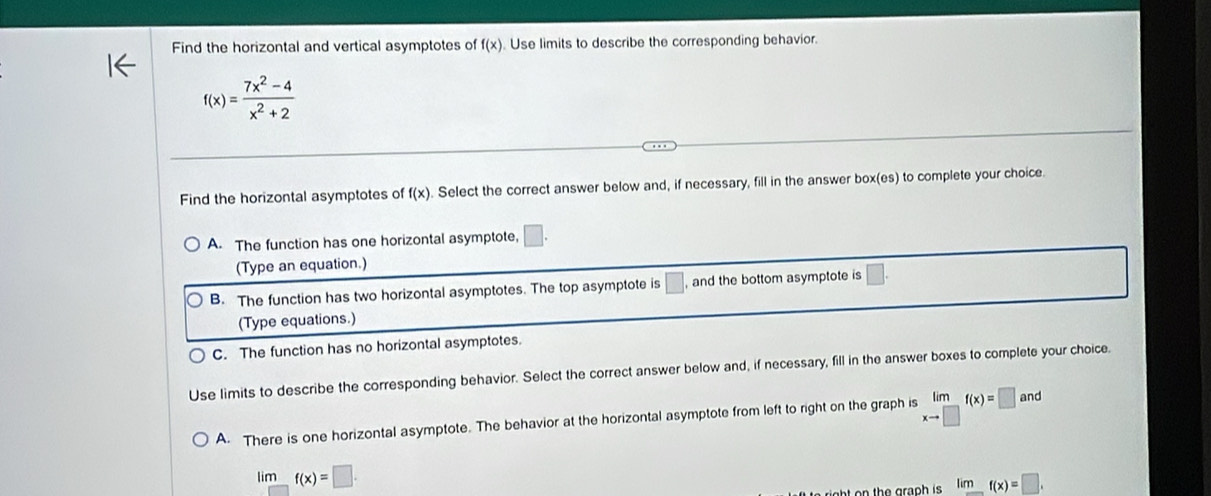 Find the horizontal and vertical asymptotes of f(x) Use limits to describe the corresponding behavior.
f(x)= (7x^2-4)/x^2+2 
Find the horizontal asymptotes of f(x) Select the correct answer below and, if necessary, fill in the answer box(es) to complete your choice.
A. The function has one horizontal asymptote, □ . 
(Type an equation.)
B. The function has two horizontal asymptotes. The top asymptote is □ , and the bottom asymptote is □ 
(Type equations.)
C. The function has no horizontal asymptotes.
Use limits to describe the corresponding behavior. Select the correct answer below and, if necessary, fill in the answer boxes to complete your choice.
A. There is one horizontal asymptote. The behavior at the horizontal asymptote from left to right on the graph is limlimits _xto □ f(x)=□ and
lim f(x)=□
lim_ f(x)=□.