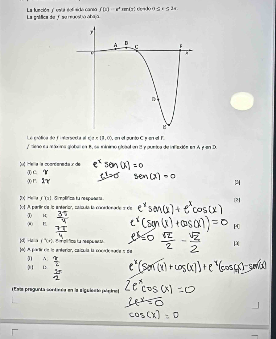 La función ∫está definida como f(x)=e^xsen (x) donde 0≤ x≤ 2π
La gráfica de ƒ se muestra abajo.
La gráfica de fintersecta al eje x(0,0) , en el punto C y en el F.
f tiene su máximo global en B, su mínimo global en E y puntos de inflexión en A y en D.
(a) Haila la coordenada x de
(i) C;
(i) F. [3]
(b) Halla f'(x) Simplifica tu respuesta [3]
(c) A partir de lo anterior, calcula la coordenada x de
(i) B;
(ii) E. [4]
(d) Halla f''(x). Simplifica tu respuesta. [3]
(e) A partir de lo anterior, calcula la coordenada x de
(i) A;
(ii) D.
(Esta pregunta continúa en la siguiente página)