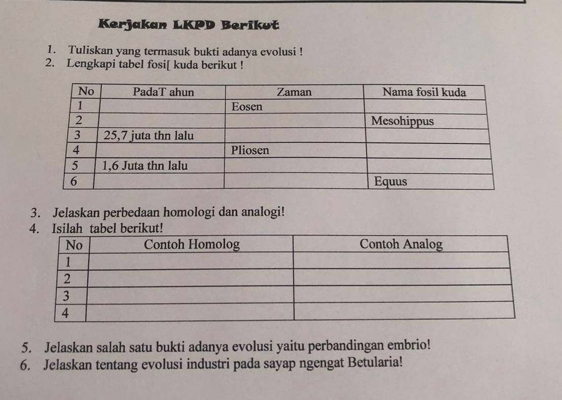 Kerjakan LKPD Berikuť 
1. Tuliskan yang termasuk bukti adanya evolusi ! 
2. Lengkapi tabel fosi[ kuda berikut ! 
3. Jelaskan perbedaan homologi dan analogi! 
5. Jelaskan salah satu bukti adanya evolusi yaitu perbandingan embrio! 
6. Jelaskan tentang evolusi industri pada sayap ngengat Betularia!