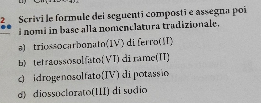 Scrivi le formule dei seguenti composti e assegna poi
i nomi in base alla nomenclatura tradizionale.
a) triossocarbonato(IV) di ferro(II)
b) tetraossosolfato(VI) di rame(II)
c) idrogenosolfato(IV) di potassio
d) diossoclorato(III) di sodio