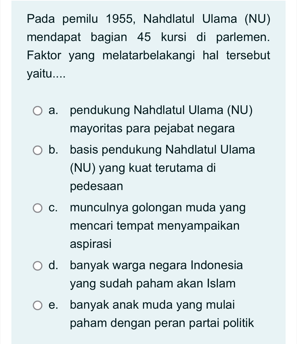 Pada pemilu 1955, Nahdlatul Ulama (NU)
mendapat bagian 45 kursi di parlemen.
Faktor yang melatarbelakangi hal tersebut
yaitu....
a. pendukung Nahdlatul Ulama (NU)
mayoritas para pejabat negara
b. basis pendukung Nahdlatul Ulama
(NU) yang kuat terutama di
pedesaan
c. munculnya golongan muda yang
mencari tempat menyampaikan
aspirasi
d. banyak warga negara Indonesia
yang sudah paham akan Islam
e. banyak anak muda yang mulai
paham dengan peran partai politik