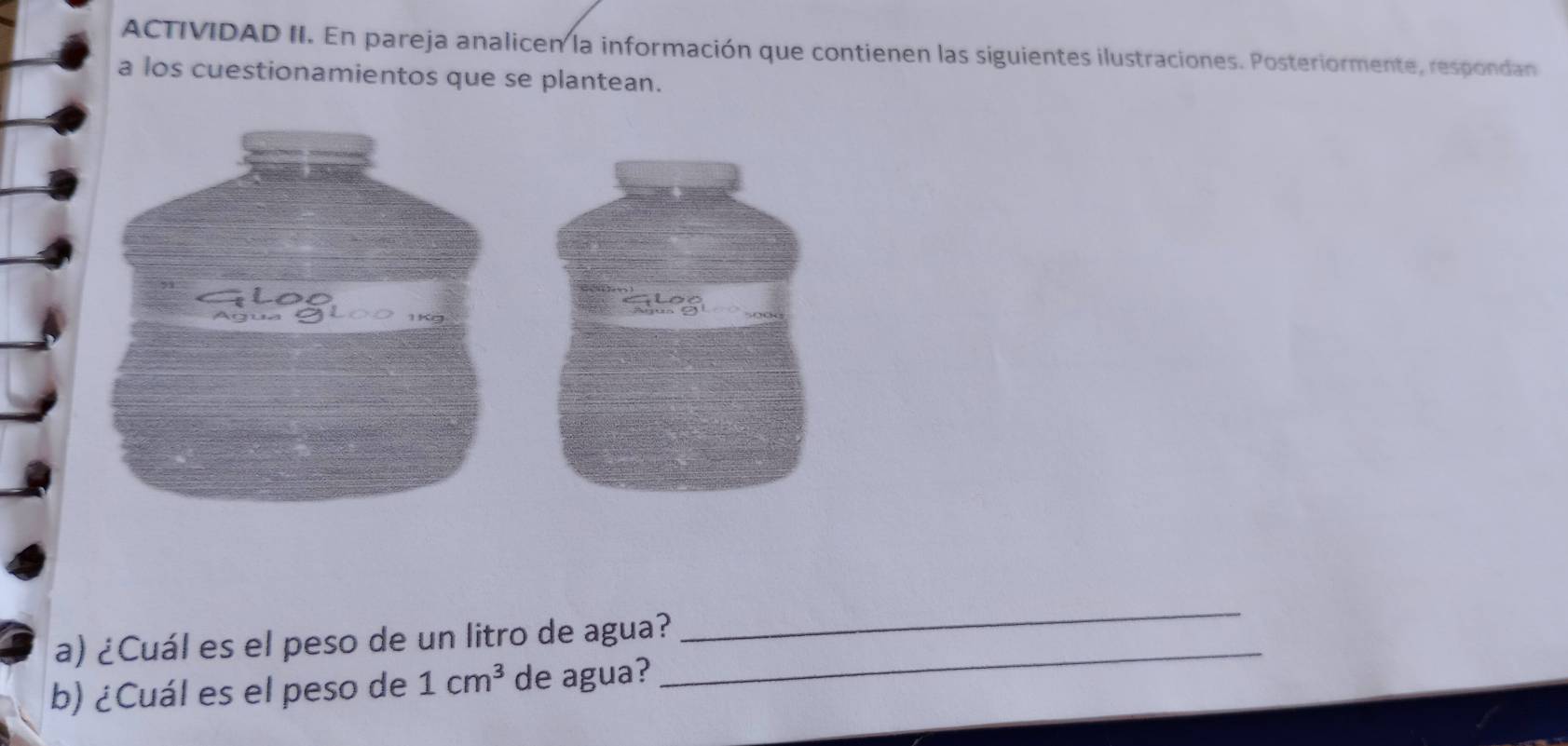 ACTIVIDAD II. En pareja analicen la información que contienen las siguientes ilustraciones. Posteriormente, respondan 
a los cuestionamientos que se plantean. 
a) ¿Cuál es el peso de un litro de agua? 
_ 
b) ¿Cuál es el peso de 1cm^3 de agua? 
_