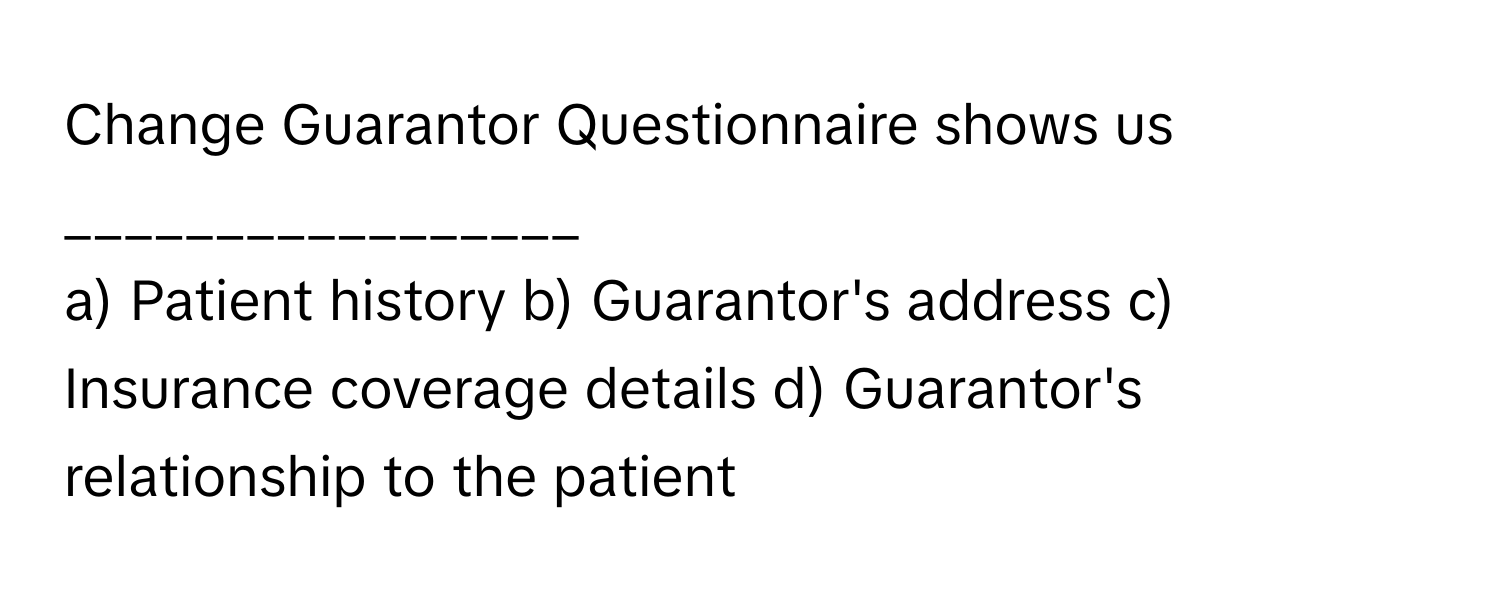 Change Guarantor Questionnaire shows us _________________

a) Patient history b) Guarantor's address c) Insurance coverage details d) Guarantor's relationship to the patient