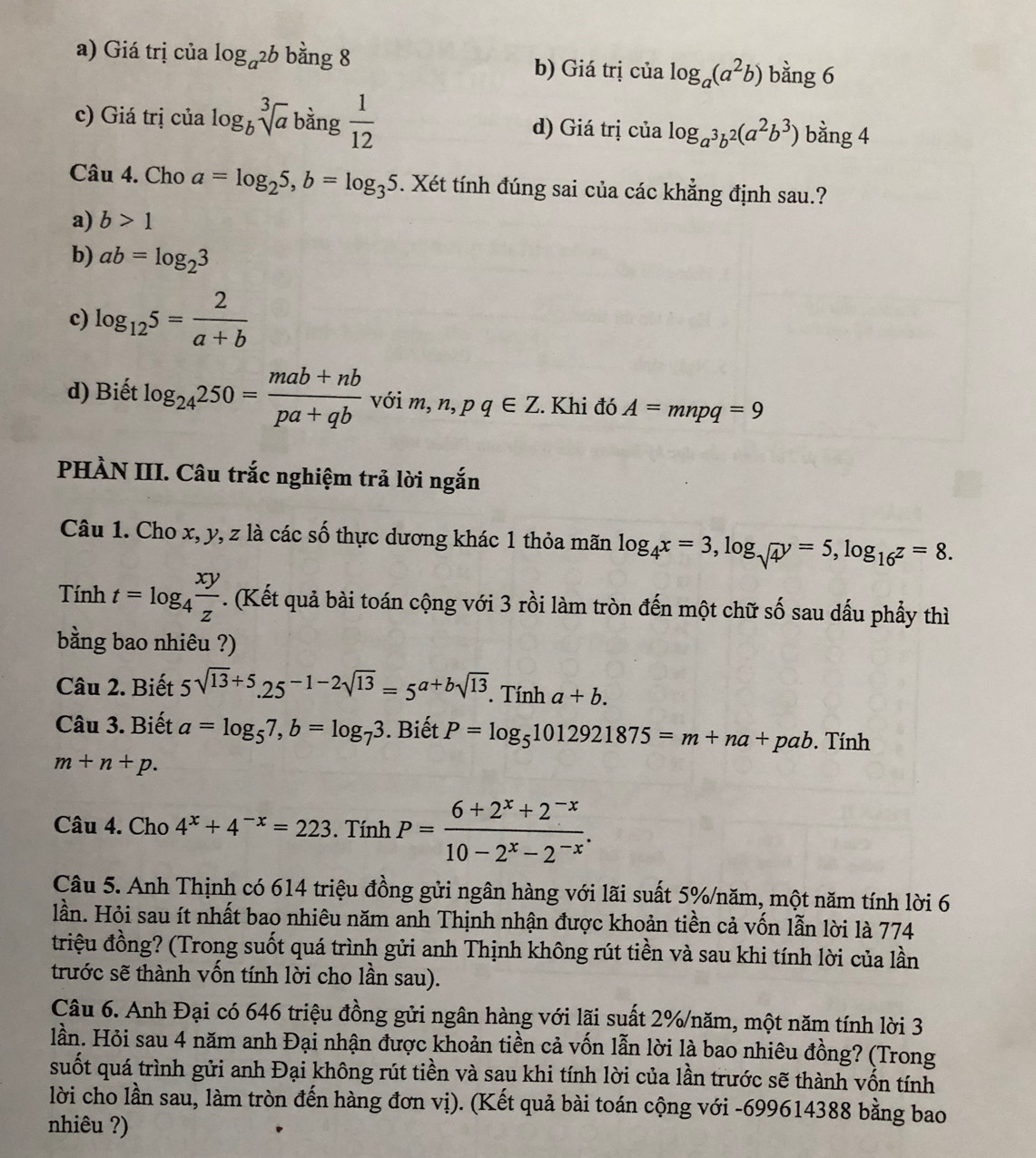 a) Giá trị của log _a^2b bằng 8
b) Giá trị của log _a(a^2b) bằng 6
c) Giá trị của log _bsqrt[3](a) bàng  1/12  d) Giá trị của log _a^3b^2(a^2b^3) bằng 4
Câu 4. Cho a=log _25,b=log _35. Xét tính đúng sai của các khẳng định sau.?
a) b>1
b) ab=log _23
c) log _125= 2/a+b 
d) Biết log _24250= (mab+nb)/pa+qb  với m,n,pq∈ Z. Khi đó A=mnpq=9
PHÀN III. Câu trắc nghiệm trả lời ngắn
Câu 1. Cho x, y, z là các số thực dương khác 1 thỏa mãn log _4x=3,log _sqrt(4)y=5,log _16z=8.
Tính t=log _4 xy/z . (Kết quả bài toán cộng với 3 rồi làm tròn đến một chữ số sau dấu phẩy thì
bằng bao nhiêu ?)
Câu 2. Biết 5sqrt(13)+5,25^(-1-2sqrt(13))=5^(a+bsqrt(13)). Tính a+b.
Câu 3. Biết a=log _57,b=log _73. Biết P=log _51012921875=m+na+pab Tính
m+n+p.
Câu 4. Cho 4^x+4^(-x)=223. Tính P= (6+2^x+2^(-x))/10-2^x-2^(-x) .
Câu 5. Anh Thịnh có 614 triệu đồng gửi ngân hàng với lãi suất 5%/năm, một năm tính lời 6
lần. Hỏi sau ít nhất bao nhiêu năm anh Thịnh nhận được khoản tiền cả vốn lẫn lời là 774
triệu đồng? (Trong suốt quá trình gửi anh Thịnh không rút tiền và sau khi tính lời của lần
trước sẽ thành vốn tính lời cho lần sau).
Câu 6. Anh Đại có 646 triệu đồng gửi ngân hàng với lãi suất 2%/năm, một năm tính lời 3
lần. Hỏi sau 4 năm anh Đại nhận được khoản tiền cả vốn lẫn lời là bao nhiêu đồng? (Trong
suốt quá trình gửi anh Đại không rút tiền và sau khi tính lời của lần trước sẽ thành vốn tính
lời cho lần sau, làm tròn đến hàng đơn vị). (Kết quả bài toán cộng với -699614388 bằng bao
nhiêu ?)