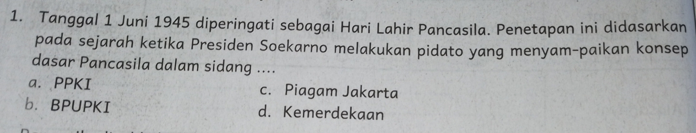 Tanggal 1 Juni 1945 diperingati sebagai Hari Lahir Pancasila. Penetapan ini didasarkan
pada sejarah ketika Presiden Soekarno melakukan pidato yang menyam-paikan konsep
dasar Pancasila dalam sidang ....
a. PPKI c. Piagam Jakarta
b. BPUPKI d. Kemerdekaan