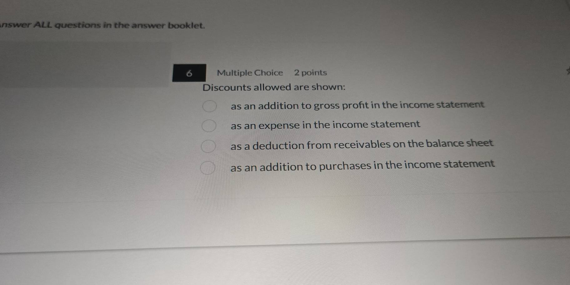 nswer ALL questions in the answer booklet. 
6 Multiple Choice 2 points 
Discounts allowed are shown: 
as an addition to gross proft in the income statement 
as an expense in the income statement 
as a deduction from receivables on the balance sheet 
as an addition to purchases in the income statement