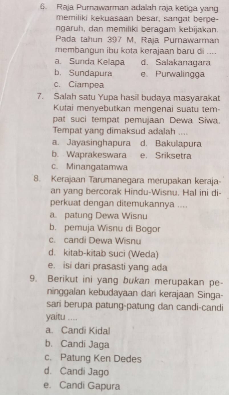 Raja Purnawarman adalah raja ketiga yang
memiliki kekuasaan besar, sangat berpe-
ngaruh, dan memiliki beragam kebijakan.
Pada tahun 397 M, Raja Purnawarman
membangun ibu kota kerajaan baru di ....
a. Sunda Kelapa d. Salakanagara
b. Sundapura e. Purwalingga
c. Ciampea
7. Salah satu Yupa hasil budaya masyarakat
Kutai menyebutkan mengenai suatu tem-
pat suci tempat pemujaan Dewa Siwa.
Tempat yang dimaksud adalah ....
a. Jayasinghapura d. Bakulapura
b. Waprakeswara e. Sriksetra
c. Minangatamwa
8. Kerajaan Tarumanegara merupakan keraja-
an yang bercorak Hindu-Wisnu. Hal ini di-
perkuat dengan ditemukannya ....
a. patung Dewa Wisnu
b. pemuja Wisnu di Bogor
c. candi Dewa Wisnu
d. kitab-kitab suci (Weda)
e. isi dari prasasti yang ada
9. Berikut ini yang bukan merupakan pe-
ninggalan kebudayaan dari kerajaan Singa-
sari berupa patung-patung dan candi-candi
yaitu ....
a. Candi Kidal
b. Candi Jaga
c. Patung Ken Dedes
d. Candi Jago
e. Candi Gapura