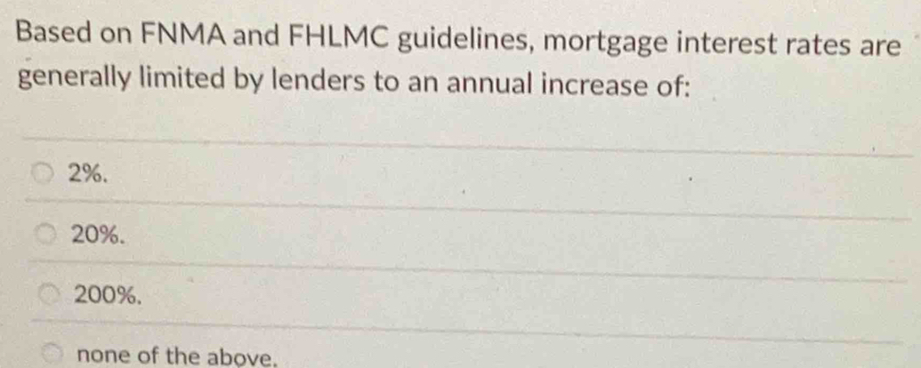 Based on FNMA and FHLMC guidelines, mortgage interest rates are
generally limited by lenders to an annual increase of:
2%.
20%.
200%.
none of the above.