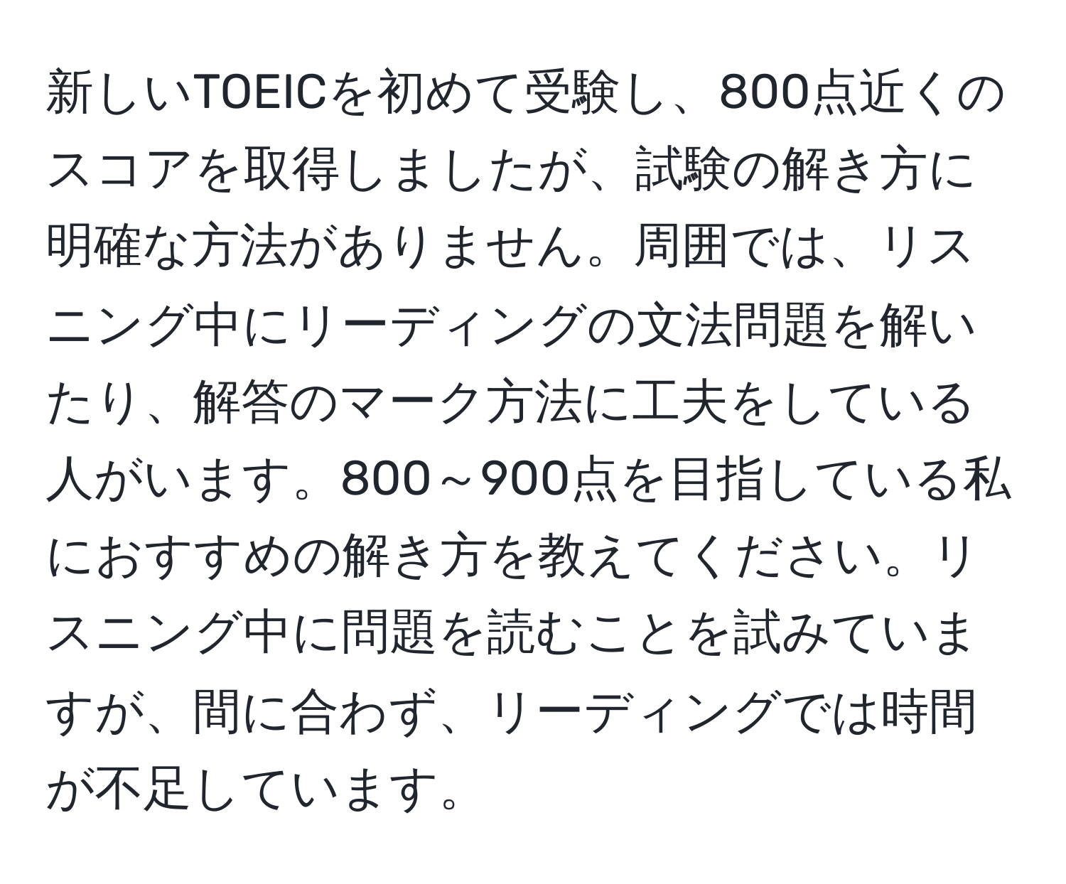 新しいTOEICを初めて受験し、800点近くのスコアを取得しましたが、試験の解き方に明確な方法がありません。周囲では、リスニング中にリーディングの文法問題を解いたり、解答のマーク方法に工夫をしている人がいます。800～900点を目指している私におすすめの解き方を教えてください。リスニング中に問題を読むことを試みていますが、間に合わず、リーディングでは時間が不足しています。