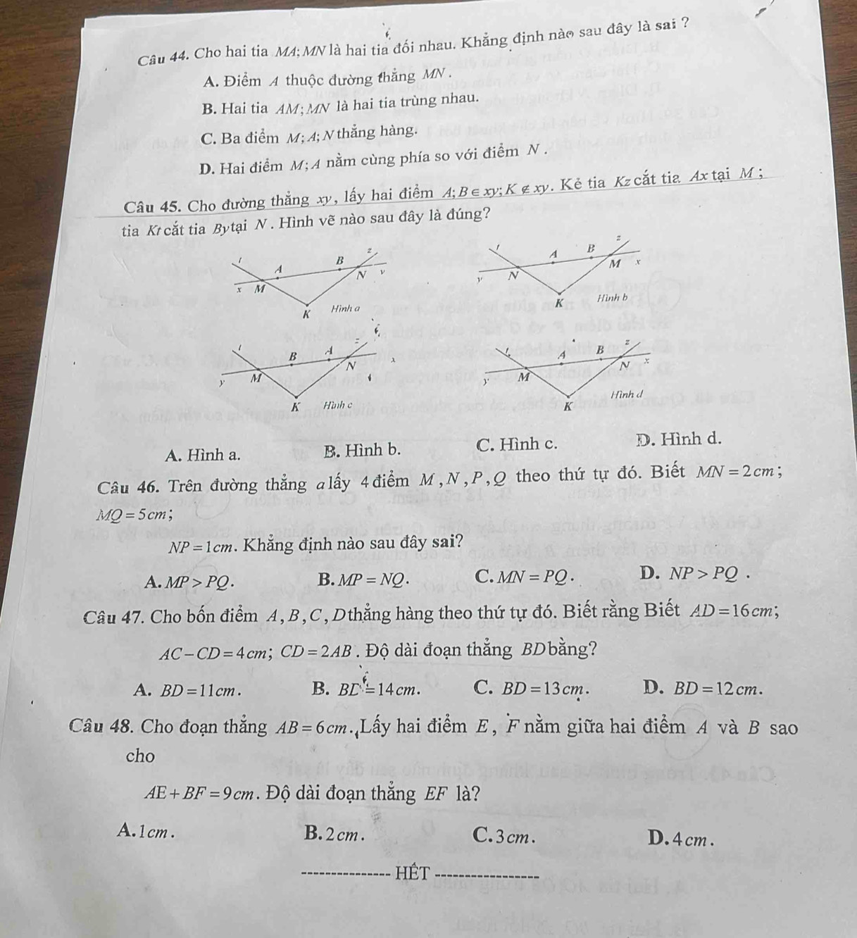 Cho hai tia M4; MN là hai tia đổi nhau. Khẳng định nào sau đây là sai ?
A. Điểm A thuộc đường thẳng MN.
B. Hai tia AM; MN là hai tia trùng nhau.
C. Ba điểm M; 4; N thẳng hàng.
D. Hai điểm M;A nằm cùng phía so với điểm N .
Câu 45. Cho đường thắng xy, lấy hai điểm . A:B ∈ xy; K∉ xy. Kẻ tia Kzcắt tia Ax tại M;
tia K cắt tia Bytại N . Hình vẽ nào sau đây là đúng?
2
1 A B
M
N
K Hình b

A. Hình a. B. Hình b. C. Hình c. D. Hình d.
Câu 46. Trên đường thẳng alấy 4 điểm M, N, P, Q theo thứ tự đó. Biết MN=2cm :
MQ=5cm :
NP=1cm Khẳ ng định nào sau đây sai?
A. MP>PQ. B. MP=NQ. C. MN=PQ. D. NP>PQ. 
Câu 47. Cho bốn điểm A, B, C, Dthẳng hàng theo thứ tự đó. Biết rằng Biết AD=16cm
AC-CD=4cm; CD=2AB Độ dài đoạn thẳng BDbằng?
A. BD=11cm. B. BD=14cm. C. BD=13cm. D. BD=12cm. 
Câu 48. Cho đoạn thẳng AB=6cm Lấy hai điểm E, F nằm giữa hai điểm A và B sao
cho
AE+BF=9cm. Độ dài đoạn thắng EF là?
A. 1cm. B. 2 cm. C. 3 cm. D. 4cm.
_Hết_