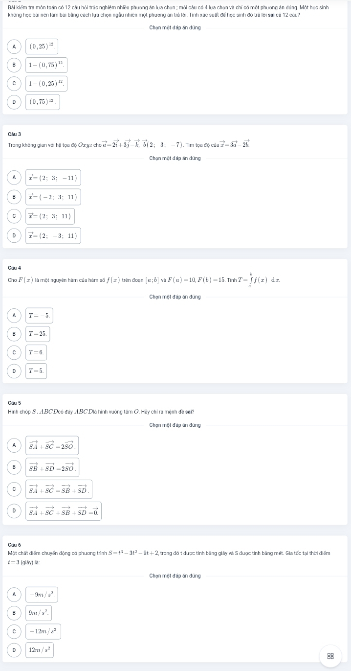 Bài kiểm tra môn toán có 12 câu hỏi trắc nghiệm nhiều phương án lựa chọn ; mỗi câu có 4 lựa chọn và chí có một phương án đúng. Một học sinh
không học bài nên làm bài bằng cách lựa chọn ngẫu nhiên một phương án trá lời. Tính xác suất để học sinh đỏ trá lời sai cá 12 câu?
Chọn một đáp án đủng
A (0,25)^12
1-(0,75)^12
C 1-(0,25)^12.
D (0,75)^12
Câu 3
Trong không gian với hệ tọa độ Ox yz cho vector a=2vector i+3vector j-vector k,vector b(2;3;-7) vector x=3vector a-2vector b.
Chọn một đáp án đủng
vector x=(2;3;-11)
B vector x=(-2;3;11)
vector x=(2;3;11)
D vector x=(2;-3;11)
Câu 4
Cho F(x) là một nguyên hàm của hàm số f(x) trên đoạn [a;b] và F(a)=10,F(b)=15. Tính T=∈tlimits _a^(bf(x) dx.
Chọn một đáp án đùng
A T=-5.
B T=25
C T=6.
D T=5
Câu 5
Hình chóp S , ABCDcó đây ABC Dià hình vuông tâm O. Hãy chỉ ra mệnh đề sai?
Chọn một đáp án đủng
A vector SA)+vector SC=2vector SO.
B vector SB+vector SD=2vector SO.
vector SA+vector SC=vector SB+vector SD
D vector SA+vector SC+vector SB+vector SD=vector 0.
Câu 6
Một chất điểm chuyển động có phương trình S=t^3-3t^2-9t+2 trong đó t được tính bằng giây và S được tính băng mét. Gia tốc tại thời điểm
t=3(giay)la
Chọn một đáp án đủng
A -9m/s^2.
B 9m/s^2.
-12m/s^2.
D 12m/s^2
88
