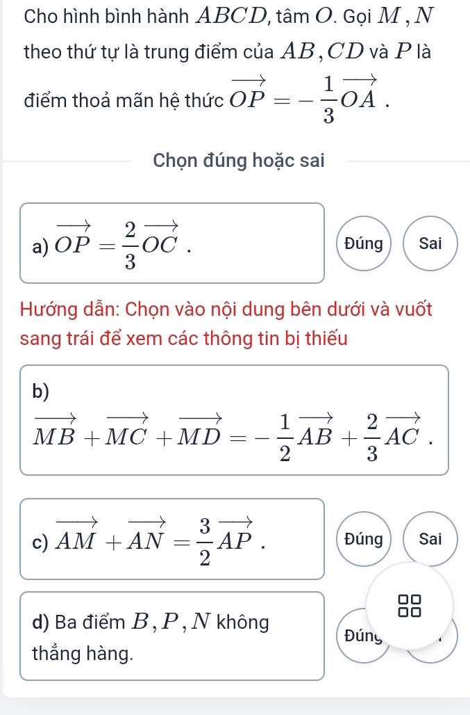 Cho hình bình hành ABCD, tâm O. Gọi M , N
theo thứ tự là trung điểm của AB, CD và P là
điểm thoả mãn hệ thức vector OP=- 1/3 vector OA. 
Chọn đúng hoặc sai
a) vector OP= 2/3 vector OC. Đúng Sai
Hướng dẫn: Chọn vào nội dung bên dưới và vuốt
sang trái để xem các thông tin bị thiếu
b)
vector MB+vector MC+vector MD=- 1/2 vector AB+ 2/3 vector AC. 
c) vector AM+vector AN= 3/2 vector AP. Đúng Sai
d) Ba điểm B , P , N không
Đúny
thẳng hàng.