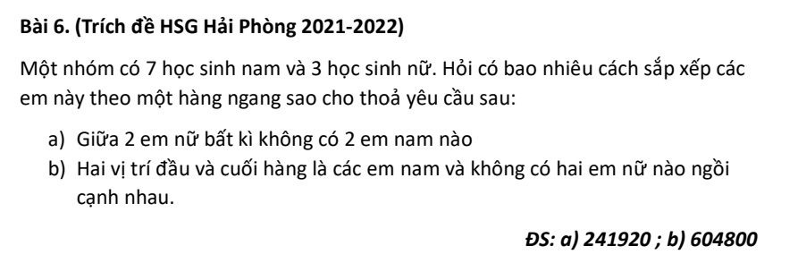 (Trích đề HSG Hải Phòng 2021-2022) 
Một nhóm có 7 học sinh nam và 3 học sinh nữ. Hỏi có bao nhiêu cách sắp xếp các 
em này theo một hàng ngang sao cho thoả yêu cầu sau: 
a) Giữa 2 em nữ bất kì không có 2 em nam nào 
b) Hai vị trí đầu và cuối hàng là các em nam và không có hai em nữ nào ngồi 
cạnh nhau. 
ĐS: a) 241920; b) 604800