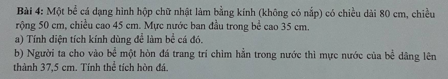 Một bể cá dạng hình hộp chữ nhật làm bằng kính (không có nắp) có chiều dài 80 cm, chiều 
rộng 50 cm, chiều cao 45 cm. Mực nước ban đầu trong bể cao 35 cm. 
a) Tính diện tích kính dùng để làm bể cá đó. 
b) Người ta cho vào bể một hòn đá trang trí chìm hằn trong nước thì mực nước của bể dâng lên 
thành 37,5 cm. Tính thể tích hòn đá.