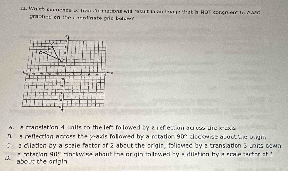 Which sequence of transformations will result in an image that is NOT congruent to △ ABC
graphed on the coordinate grid below?
A. a translation 4 units to the left followed by a reflection across the x-axis
B. a reflection across the y-axis followed by a rotation 90° clockwise about the origin
C. a dilation by a scale factor of 2 about the origin, followed by a translation 3 units down
a rotation 90° clockwise about the origin followed by a dilation by a scale factor of 1
D. about the origin
