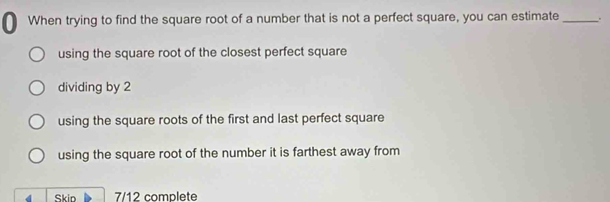 When trying to find the square root of a number that is not a perfect square, you can estimate _.
using the square root of the closest perfect square
dividing by 2
using the square roots of the first and last perfect square
using the square root of the number it is farthest away from
Skip 7/12 complete