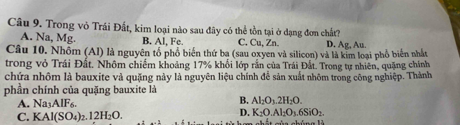 Trong vỏ Trái Đất, kim loại nào sau đây có thể tồn tại ở dạng đơn chất?
A. Na, Mg. B. Al, Fe. C. Cu, Zn. D. Ag, Au.
Câu 10. Nhồm (Al) là nguyên tổ phổ biến thứ ba (sau oxyen và silicon) và là kim loại phổ biến nhất
trong vỏ Trái Đất. Nhôm chiếm khoảng 17% khối lớp rắn của Trái Đất. Trong tự nhiên, quặng chính
chứa nhôm là bauxite và quặng này là nguyên liệu chính để sản xuất nhôm trong công nghiệp. Thành
phần chính của quặng bauxite là
A. Na_3AlF_6.
B. Al_2O_3.2H_2O.
D. K_2O.Al_2O_3.6SiO_2.
C. KAl(SO_4)_2.12H_2O. cùa chúng là