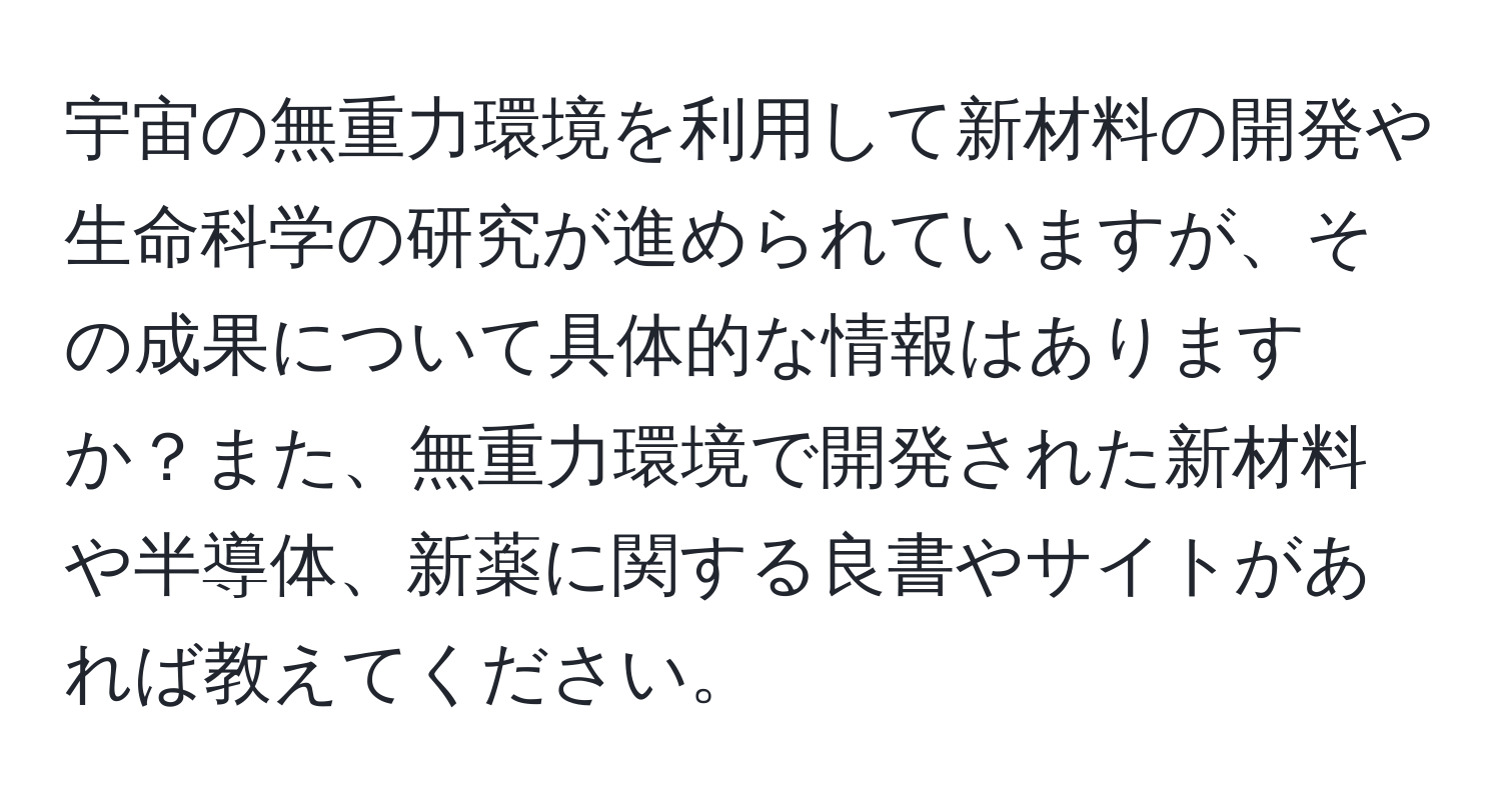 宇宙の無重力環境を利用して新材料の開発や生命科学の研究が進められていますが、その成果について具体的な情報はありますか？また、無重力環境で開発された新材料や半導体、新薬に関する良書やサイトがあれば教えてください。