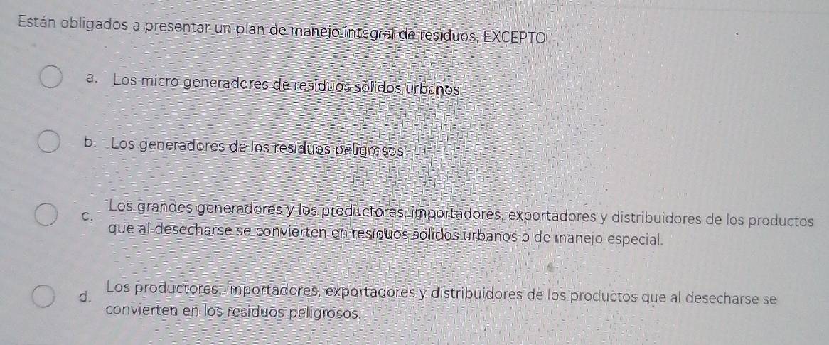 Están obligados a presentar un plan de manejo integral de residuos, EXCEPTO
aLos micro generadores de resíduos sólidos urbanos
b. Los generadores de los resíduos pelígrosos
C. Los grandes generadores y los productores, importadores, exportadores y distribuidores de los productos
que al desecharse se convierten en residuos sólidos urbanos o de manejo especial.
d. Los productores, importadores, exportadores y distribuidores de los productos que al desecharse se
convierten en los residuos pelígrosos.