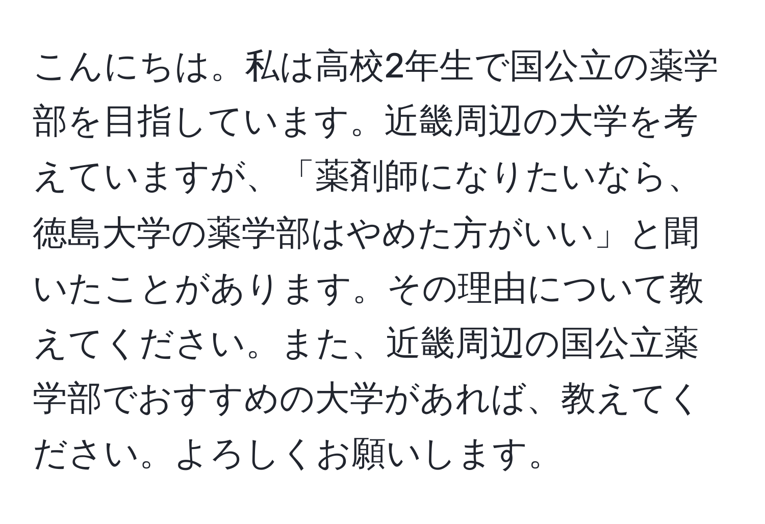 こんにちは。私は高校2年生で国公立の薬学部を目指しています。近畿周辺の大学を考えていますが、「薬剤師になりたいなら、徳島大学の薬学部はやめた方がいい」と聞いたことがあります。その理由について教えてください。また、近畿周辺の国公立薬学部でおすすめの大学があれば、教えてください。よろしくお願いします。