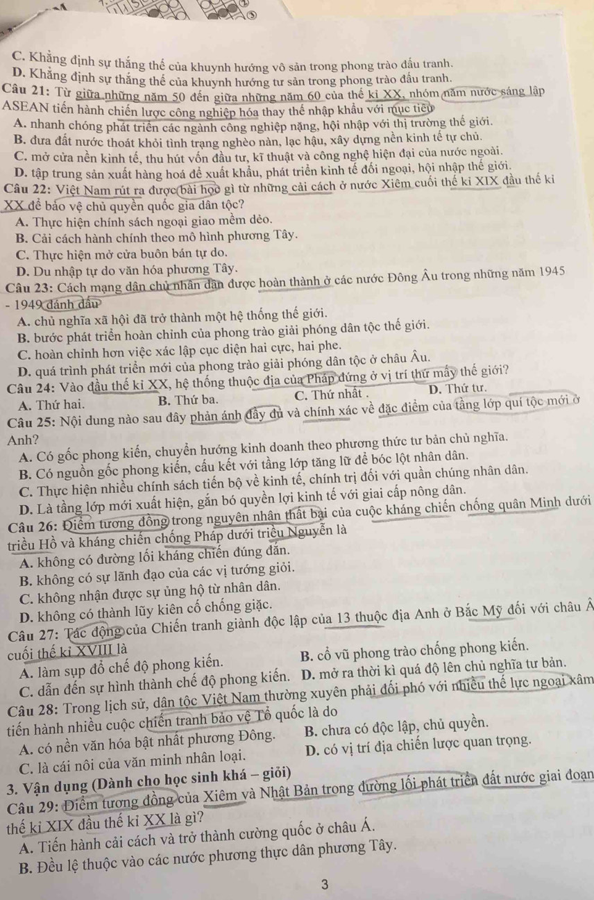 C. Khẳng định sự thắng thế của khuynh hướng vô sản trong phong trào đấu tranh.
D. Khẳng định sự thắng thế của khuynh hướng tư sản trong phong trào đấu tranh.
Câu 21: Từ giữa những năm 50 đến giữa những năm 60 của thế ki XX, nhóm năm nước sáng lập
ASEAN tiến hành chiến lược công nghiệp hóa thay thế nhập khẩu với mục tiêu
A. nhanh chóng phát triển các ngành công nghiệp nặng, hội nhập với thị trường thế giới.
B. đưa đất nước thoát khỏi tình trang nghèo nàn, lạc hậu, xây dựng nền kinh tế tự chủ.
C. mở cửa nền kinh tế, thu hút vốn đầu tư, kĩ thuật và công nghệ hiện đại của nước ngoài.
D. tập trung sản xuất hàng hoá để xuất khẩu, phát triển kinh tế đối ngoại, hội nhập thế giới.
Câu 22: Việt Nam rút ra được bài họo gì từ những cải cách ở nước Xiêm cuối thế ki XIX đầu thế ki
XX để bảo vệ chủ quyền quốc gia dân tộc?
A. Thực hiện chính sách ngoại giao mềm dẻo.
B. Cải cách hành chính theo mô hình phương Tây.
C. Thực hiện mở cửa buôn bán tự do.
D. Du nhập tự do văn hóa phương Tây.
Câu 23: Cách mạng dân chủ nhân dân được hoàn thành ở các nước Đông Âu trong những năm 1945
- 1949 đánh đầu
A. chủ nghĩa xã hội đã trở thành một hệ thống thế giới.
B. bước phát triển hoàn chỉnh của phong trào giải phóng dân tộc thế giới.
C. hoàn chỉnh hơn việc xác lập cục diện hai cực, hai phe.
D. quá trình phát triển mới của phong trào giải phóng dân tộc ở châu Âu.
Câu 24: Vào đầu thế kỉ XX, hệ thống thuộc địa của Pháp đứng ở vị trí thứ mấy thế giới?
A. Thứ hai. B. Thứ ba. C. Thứ nhất . D. Thứ tư.
Câu 25: Nội dung nào sau đây phản ánh đầy đủ và chính xác về đặc điểm của tầng lớp quí tộc mới ở
Anh?
A. Có gốc phong kiến, chuyển hướng kinh doanh theo phương thức tư bản chủ nghĩa.
B. Có nguồn gốc phong kiến, cấu kết với tầng lớp tăng lữ để bóc lột nhân dân.
C. Thực hiện nhiều chính sách tiến bộ về kinh tế, chính trị đối với quần chúng nhân dân.
D. Là tầng lớp mới xuất hiện, gắn bó quyền lợi kinh tế với giai cấp nông dân.
Câu 26: Điểm tương đồng trong nguyên nhân thất bại của cuộc kháng chiến chống quân Minh dưới
triều Hồ và kháng chiến chống Pháp dưới triều Nguyễn là
A. không có đường lối kháng chiến đúng đẫn.
B. không có sự lãnh đạo của các vị tướng giỏi.
C. không nhận được sự ủng hộ từ nhân dân.
D. không có thành lũy kiên cố chống giặc.
Câu 27: Tác động của Chiến tranh giành độc lập của 13 thuộc địa Anh ở Bắc Mỹ đối với châu Â
cuối thế kỉ XVIII là
A. làm sụp đổ chế độ phong kiến. B. cổ vũ phong trào chống phong kiến.
C. dẫn đến sự hình thành chế độ phong kiến. D. mở ra thời kì quá độ lên chủ nghĩa tư bản.
Câu 28: Trong lịch sử, dân tộc Việt Nam thường xuyên phải đối phó với nhiều thế lực ngoại xâm
tiến hành nhiều cuộc chiến tranh bảo vệ Tổ quốc là do
A. có nền văn hóa bật nhất phương Đông.  B. chưa có độc lập, chủ quyền.
C. là cái nôi của văn minh nhân loại. D. có vị trí địa chiến lược quan trọng.
3. Vận dụng (Dành cho học sinh khá - giỏi)
Câu 29: Điểm tương đồng của Xiêm và Nhật Bản trong đường lối phát triển đất nước giai đoạn
thế kỉ XIX đầu thế kỉ XX là gì?
A. Tiến hành cải cách và trở thành cường quốc ở châu Á.
B. Đều lệ thuộc vào các nước phương thực dân phương Tây.
3
