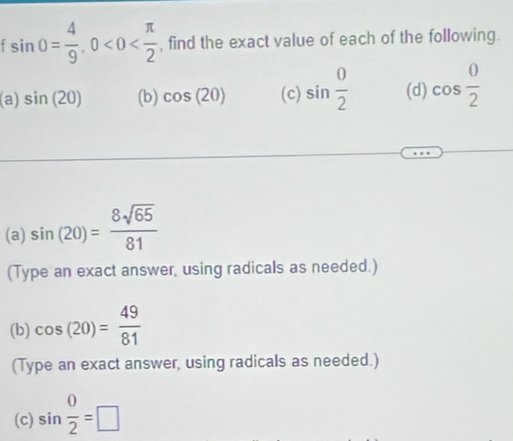 sin 0= 4/9 , 0<0< π /2  , find the exact value of each of the following. 
(a) sin (20) (b) cos (20) (c) sin  0/2  (d) cos  0/2 
(a) sin (20)= 8sqrt(65)/81 
(Type an exact answer, using radicals as needed.) 
(b) cos (20)= 49/81 
(Type an exact answer, using radicals as needed.) 
(c) sin  0/2 =□