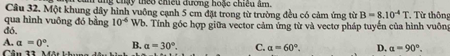 ăm tng chạy theo chiều đương hoặc chiều âm.
Câu 32. Một khung dây hình vuông cạnh 5 cm đặt trong từ trường đều có cảm ứng từ B=8.10^(-4)T * Từ thông
qua hình vuông đó bằng 10^(-6)Wb
đó. 1. Tính góc hợp giữa vector cảm ứng từ và vectơ pháp tuyến của hình vuông
A. a=0°.
B. alpha =30°. C. alpha =60°. D. a=90°. 
Cầu 33. Mật khu