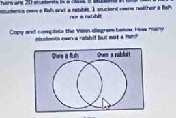 here are 20 students in a class B sudent 
students own a fish and a rebbit. I studant owns naither a fish 
nor a rabblt. 
Copy and complete the Venn diagram below. How many 
sudents own a rabbit but not a fish?