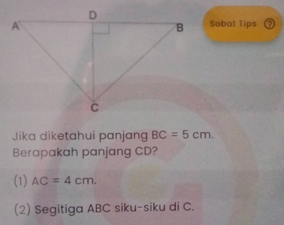 Sobat Tips ② 
Jika diketahui panjang BC=5cm. 
Berapakah panjang CD? 
(1) AC=4cm. 
(2) Segitiga ABC siku-siku di C.