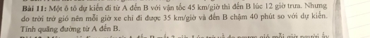 Một ô tô dự kiến đi từ A đến B với vận tốc 45 km /giờ thì đến B lúc 12 giờ trưa. Nhưng 
do trời trở gió nên mỗi giờ xe chỉ đi được 35 km /giờ và đến B chậm 40 phút so với dự kiến. 
Tính quãng đường từ A đến B.