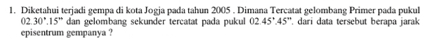 Diketahui terjadi gempa di kota Jogja pada tahun 2005. Dimana Tercatat gelombang Primer pada pukul
02.30^>.15'' dan gelombang sekunder tercatat pada pukul 02.45^,.45 '. dari data tersebut berapa jarak 
episentrum gempanya ?