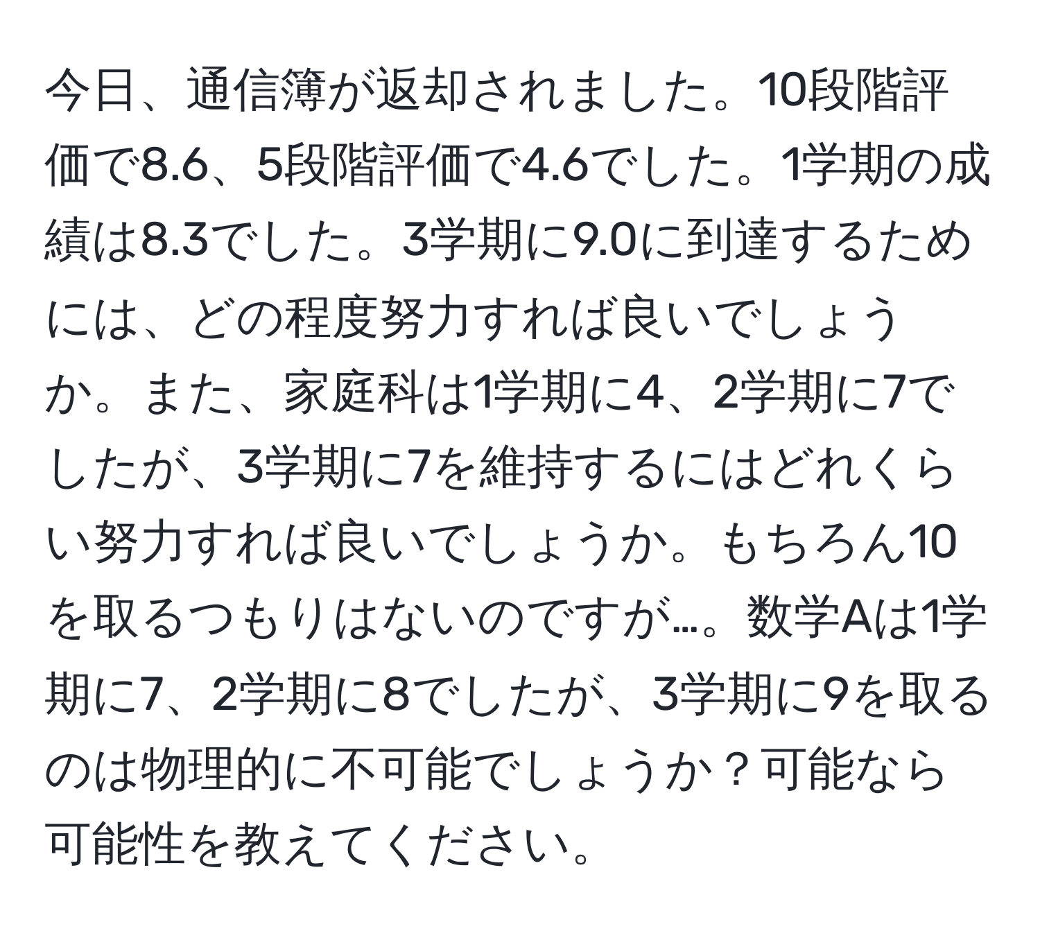 今日、通信簿が返却されました。10段階評価で8.6、5段階評価で4.6でした。1学期の成績は8.3でした。3学期に9.0に到達するためには、どの程度努力すれば良いでしょうか。また、家庭科は1学期に4、2学期に7でしたが、3学期に7を維持するにはどれくらい努力すれば良いでしょうか。もちろん10を取るつもりはないのですが…。数学Aは1学期に7、2学期に8でしたが、3学期に9を取るのは物理的に不可能でしょうか？可能なら可能性を教えてください。