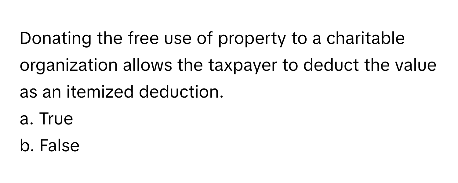 Donating the free use of property to a charitable organization allows the taxpayer to deduct the value as an itemized deduction. 

a. True
b. False