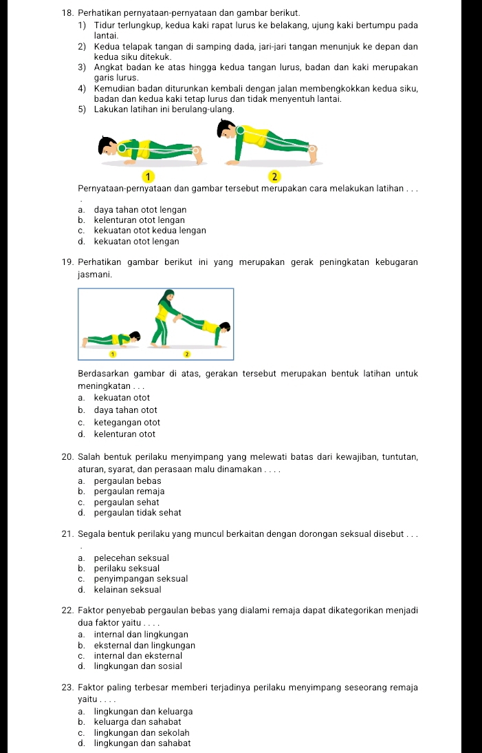 Perhatikan pernyataan-pernyataan dan gambar berikut.
1) Tidur terlungkup, kedua kaki rapat lurus ke belakang, ujung kaki bertumpu pada
lantai.
2) Kedua telapak tangan di samping dada, jari-jari tangan menunjuk ke depan dan
kedua siku ditekuk.
3) Angkat badan ke atas hingga kedua tangan lurus, badan dan kaki merupakan
garis lurus
4) Kemudian badan diturunkan kembali denqan jalan membenqkokkan kedua siku,
badan dan kedua kaki tetap lurus dan tidak menyentuh lantai.
5) Lakukan latihan ini berulang-ulang.
1
2
Pernyataan-pernyataan dan gambar tersebut merupakan cara melakukan latihan . . .
a. daya tahan otot lengan
b. kelenturan otot lengan
c. kekuatan otot kedua lengan
d. kekuatan otot lengan
19. Perhatikan gambar berikut ini yang merupakan gerak peningkatan kebugaran
jasmani.
Berdasarkan gambar di atas, gerakan tersebut merupakan bentuk latihan untuk
meningkatan . . .
a. kekuatan otot
b. daya tahan otot
c. ketegangan otot
d. kelenturan otot
20. Salah bentuk perilaku menyimpanq yang melewati batas dari kewajiban, tuntutan,
aturan, syarat, dan perasaan malu dinamakan . . . .
a. pergaulan bebas
b. pergaulan remaja
c. pergaulan sehat
d. pergaulan tidak sehat
21. Segala bentuk perilaku yang muncul berkaitan dengan dorongan seksual disebut . . .
a. pelecehan seksual
b. perilaku seksual
c. penyimpangan seksual
d. kelainan seksual
22. Faktor penyebab pergaulan bebas yang dialami remaja dapat dikategorikan menjadi
dua faktor yaitu . . . .
a. internal dan lingkungan
b. eksternal dan lingkungan
c. internal dan eksternal
d. lingkungan dan sosial
23. Faktor paling terbesar memberi terjadinya perilaku menyimpang seseorang remaja
yaitu . . .
a. lingkungan dan keluarga
b. keluarga dan sahabat
c. lingkungan dan sekolah
d. lingkungan dan sahabat