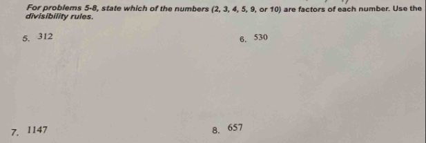 For problems 5-8, state which of the numbers (2, 3, 4, 5, 9, or 10) are factors of each number. Use the
divisibility rules.
5. 312 6, 530
7. 1147 8. 657