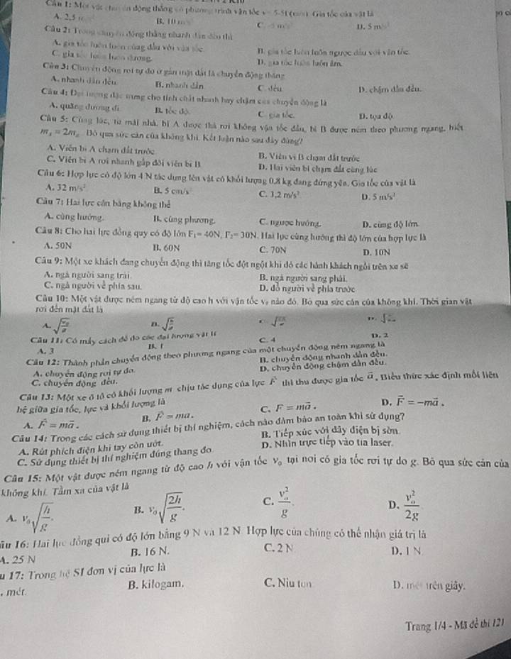 Can E: Một vậc cha án động thắng vó phưnng trình văn tốc y=5-51 (0==) Gia tốc của vật là
jn cí
A. 2,5 “ B. 10 … C -5m^2 D. 5 m
Câu 21 Trong sany ên động thắng nhanh đân đầu thì
A. gia táo huện luên củag  dầu với vàn số B. gia tắc hiện luôa ngược dầu với văn tốc.
C. gia s has heo dưosg. D.gia tốc huên hiôn âm
Cêm 3: Chuy ên động roi tự đo ở gần mặt đất là chuyển động thăng
A. nhanh dân đều B. nhanh dân C dòu
D. chậm dầu đều.
Câu 41 Đại tượng đặc tưng cho tính chất nhanh hay chặm cáa chuyển động là
A. quǎng dương di I tốc độ C. gia tốc. D. tọa độ
Câu 5: Cùng lác, từ mái nhà, bì A thược thà rơi không vận tốc đầu, bì B được nêm theo phương ngang, biết
m_3=2m Bó qua sức căn của không khi, Kết luận nào sau đây đùng?
A. Viên bị A chạm đất trước B. Viên vì B chạm đất trước
C. Viên bì A roi nhanh gấp đôi viên bị B D. Hai viên bí chạm đất cũng lúc
Cầu 6: Hợp lực có độ lớn 4 N tác dựng lên vật có khỏi lượng 0,8 kg đang đứng yêa. Gia tốc của vật là
A. 32m/s^2 B. 5 cm/s C. 1.2m/s^2 D. 5m/s^1
Câu 7: Hai lực cần bằng không 1,2
A. cùng hướng B cùng phương, C. ngược huớng. D. cùng độ lớn
Câu 8: Cho hai lực đồng quy có độ lớn F_1=40N,F_2=30N. Hai lực cùng lướng thì độ lớn của hợp lực là
A. 50N B. 60N C. 70N D. 10N
Câu 9: Một xe khách đang chuyển động thì tăng tốc đột ngột khi đỏ các hành khách ngôi trên xe sẽ
A. ngà người sang trài B. ngà người sang phải.
C. ngâ người về phía sau. D. đồ người v^2 phía trước
Câu 10: Một vật được ném ngang từ độ cao h với vận tốc và nào đó. Bộ qua sức cán của không khi. Thời gian vật
rới đến mặt đất là
" sqrt().
n.
A. sqrt(frac v_0)g sqrt()
sqrt()^circ 
Cu 11: Có máy cách đề đo các đại hrợng vatit C. 4 D. 2
A. 3 13、1
Cầu 12: Thành phần chuyển động theo phương ngang của một chuyển động nêm ngang là
B. chuyển động nhanh dẫn đều
A. chuyển động raị tự đa. D. chuyển động chậm dẫn đều.
C. chuyển động đều.
Câu 13: Một xe ô tô có khối lượng m chịu tác dụng của lực A^1 thì thu được gia tốc vector a , Biểu thức xác định mốt liên
hệ giữa gia tốc, lực và khổi lượng là
A. vector F=mvector a. B. vector F=ma. C. F=mvector a. D. vector F=-mvector a.
Câu 14: Trong các cách sử dụng thiết bị thí nghiệm, cách nào đâm bảo an toàn khi sử dụng?
B. Tiếp xúc với đây điện bị sờn
A. Rút phích điện khi tay còn ướt.
D. Nhìn trực tiếp vào tia laser.
C. Sử dụng thiết bị thí nghiệm đúng thang đo
Câu 15: Một vật được ném ngang từ độ cao h với vận tốc v_0 tại nơi có gia tốc rơi tự do g. Bỏ qua sức cản của
không khê Tầm xa của vật là
A. v_0sqrt(frac h)g.
B. v_0sqrt(frac 2h)g. C. frac (v_a)^2g. frac (v_o)^22g
D、
Mu 16: Hai lục đồng qui có độ lớn bằng 9 N và 12 N. Hợp lực của chúng có thể nhận giá trị là
A. 25 N B. 16 N.
C. 2 N D. 1 N
u 17: Trong hc SI đơn vị của lực là
, mét. B. kilogam. C. Niu tun D. mét trên giây.
Trang 1/4 - Mã đồ thí 121
