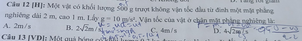 Tắng rôi giám
Câu 12 [H]: Một vật có khối lượng 500 g trượt không vận tốc đầu từ đinh một mặt phăng
nghiêng dài 2 m, cao 1 m. Lấy g=10m/s^2 *. Vận tốc của vật ở chân mặt phẳng nghiêng là:
A. 2m/s
B. 2sqrt(2)m C. 4m/s 4sqrt(2m)
D.
Câu 13 [VD]: Một qu ả h óng