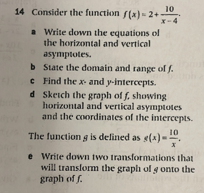 Consider the function f(x)=2+ 10/x-4 . 
a Write down the equations of
the horizontal and vertical
asymptotes.
b State the domain and range of f.
c Find the x - and y-intercepts.
d Sketch the graph of f, showin
horizontal and vertical asymptotes
and the coordinates of the intercepts.
The function g is defined as g(x)= 10/x . 
Write down two transformations that
will transform the graph of g onto the
graph of f.