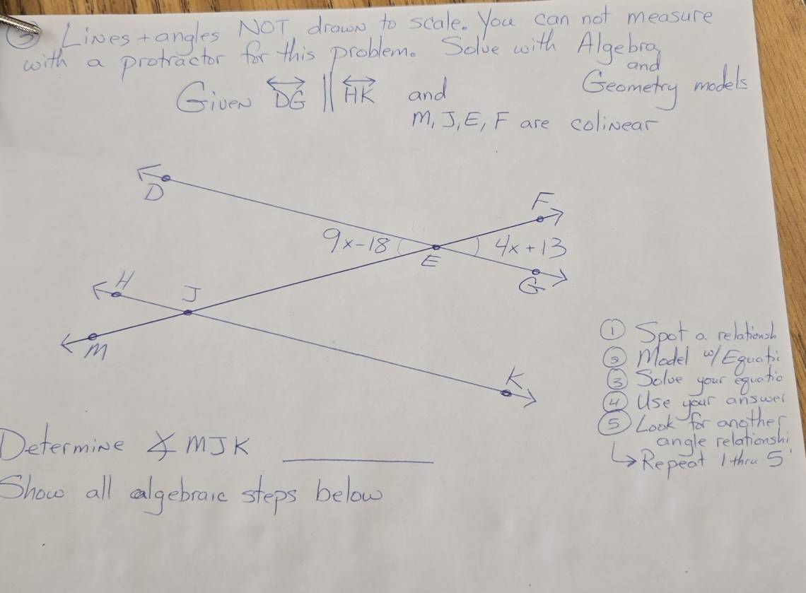 Lives+angles NOT, drawn to scale. You can not measure
with a protactor for this problem. Solve with Algebrg
and
GiveN overleftrightarrow DGparallel overleftrightarrow HK and
Geometry models
m, J, E, F are colinear
Spot a relationsh
③ Model "1 Eguati
③ Solve your equatio
④Use your answer
⑤ Look for another
Determine X MJK _angle relationshi
Repeat 1 thru 5
Show all calgebrare steps below